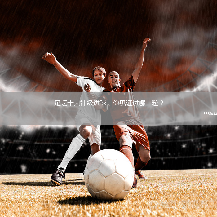 足坛十大神级进球，你见证过哪一粒？